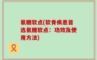 氨糖软点(软骨疾患首选氨糖软点：功效及使用方法)