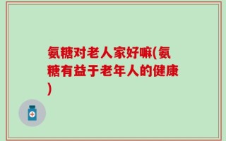 氨糖对老人家好嘛(氨糖有益于老年人的健康)
