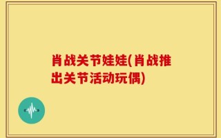 肖战关节娃娃(肖战推出关节活动玩偶)