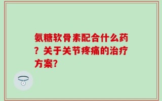 氨糖软骨素配合什么药？关于关节疼痛的治疗方案？