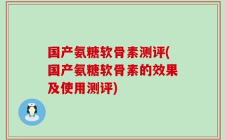 国产氨糖软骨素测评(国产氨糖软骨素的效果及使用测评)