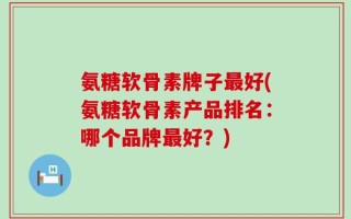 氨糖软骨素牌子最好(氨糖软骨素产品排名：哪个品牌最好？)
