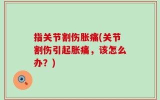 指关节割伤胀痛(关节割伤引起胀痛，该怎么办？)