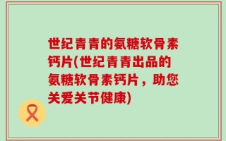 世纪青青的氨糖软骨素钙片(世纪青青出品的氨糖软骨素钙片，助您关爱关节健康)