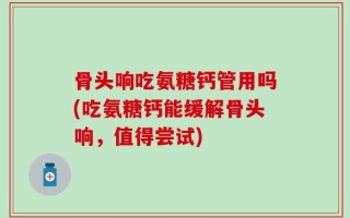 骨头响吃氨糖钙管用吗(吃氨糖钙能缓解骨头响，值得尝试)