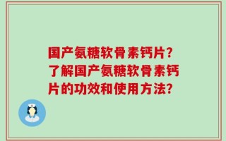国产氨糖软骨素钙片？了解国产氨糖软骨素钙片的功效和使用方法？