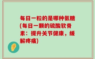 每日一粒的是哪种氨糖(每日一颗的硫酸软骨素：提升关节健康，缓解疼痛)