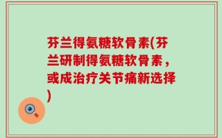 芬兰得氨糖软骨素(芬兰研制得氨糖软骨素，或成治疗关节痛新选择)