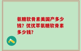 氨糖软骨素美国产多少钱？优优萃氨糖软骨素多少钱？