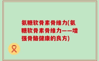 氨糖软骨素骨维力(氨糖软骨素骨维力——增强骨骼健康的良方)