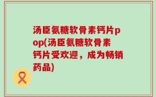 汤臣氨糖软骨素钙片pop(汤臣氨糖软骨素钙片受欢迎，成为畅销药品)