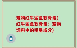 宠物红牛鲨鱼软骨素(红牛鲨鱼软骨素：宠物饲料中的明星成分)