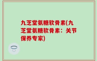 九芝堂氨糖软骨素(九芝堂氨糖软骨素：关节保养专家)