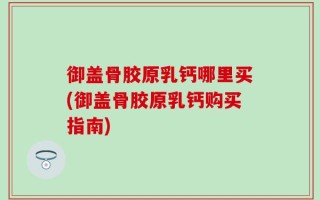 御盖骨胶原乳钙哪里买(御盖骨胶原乳钙购买指南)