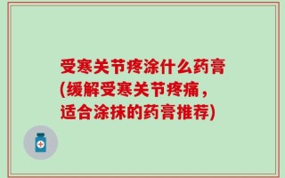 受寒关节疼涂什么药膏(缓解受寒关节疼痛，适合涂抹的药膏推荐)