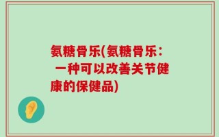 氨糖骨乐(氨糖骨乐： 一种可以改善关节健康的保健品)