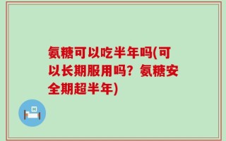 氨糖可以吃半年吗(可以长期服用吗？氨糖安全期超半年)