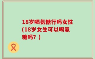 18岁喝氨糖行吗女性(18岁女生可以喝氨糖吗？)