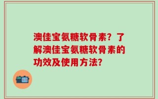 澳佳宝氨糖软骨素？了解澳佳宝氨糖软骨素的功效及使用方法？