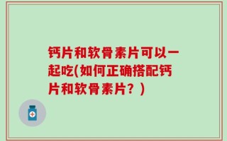 钙片和软骨素片可以一起吃(如何正确搭配钙片和软骨素片？)