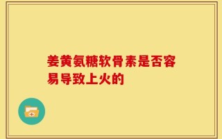 姜黄氨糖软骨素是否容易导致上火的