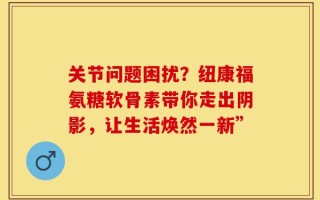 关节问题困扰？纽康福氨糖软骨素带你走出阴影，让生活焕然一新”