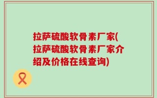 拉萨硫酸软骨素厂家(拉萨硫酸软骨素厂家介绍及价格在线查询)