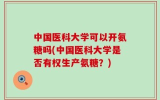 中国医科大学可以开氨糖吗(中国医科大学是否有权生产氨糖？)