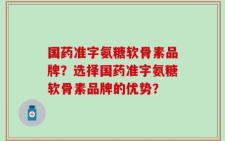 国药准字氨糖软骨素品牌？选择国药准字氨糖软骨素品牌的优势？