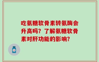 吃氨糖软骨素转氨酶会升高吗？了解氨糖软骨素对肝功能的影响？