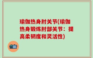 瑜伽热身肘关节(瑜伽热身锻炼肘部关节：提高柔韧度和灵活性)