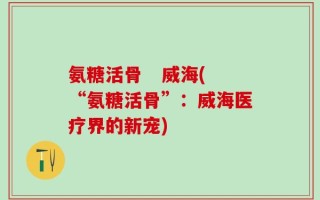 氨糖活骨   威海(“氨糖活骨”：威海医疗界的新宠)