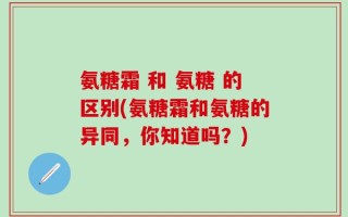 氨糖霜 和 氨糖 的区别(氨糖霜和氨糖的异同，你知道吗？)