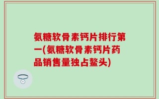 氨糖软骨素钙片排行第一(氨糖软骨素钙片药品销售量独占鳌头)