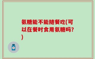 氨糖能不能随餐吃(可以在餐时食用氨糖吗？)