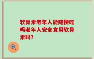 软骨素老年人能随便吃吗老年人安全食用软骨素吗？