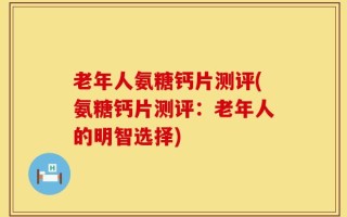 老年人氨糖钙片测评(氨糖钙片测评：老年人的明智选择)