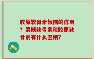 胶原软骨素氨糖的作用？氨糖软骨素和胶原软骨素有什么区别？