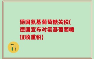 德国氨基葡萄糖关税(德国宣布对氨基葡萄糖征收重税)