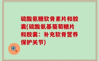 硫酸氨糖软骨素片和胶囊(硫酸氨基葡萄糖片和胶囊：补充软骨营养保护关节)
