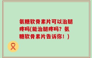 氨糖软骨素片可以治腿疼吗(能治腿疼吗？氨糖软骨素片告诉你！)