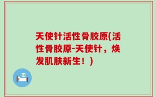天使针活性骨胶原(活性骨胶原-天使针，焕发肌肤新生！)