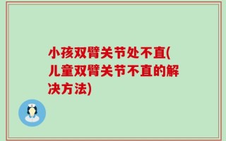 小孩双臂关节处不直(儿童双臂关节不直的解决方法)