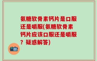 氨糖软骨素钙片是口服还是嚼服(氨糖软骨素钙片应该口服还是嚼服？疑惑解答)
