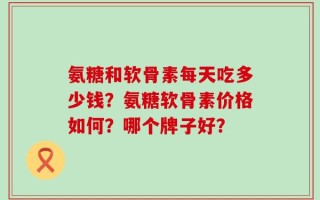 氨糖和软骨素每天吃多少钱？氨糖软骨素价格如何？哪个牌子好？