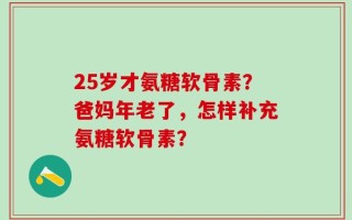 25岁才氨糖软骨素？爸妈年老了，怎样补充氨糖软骨素？