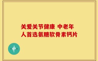 关爱关节健康 中老年人首选氨糖软骨素钙片
