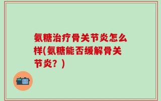 氨糖治疗骨关节炎怎么样(氨糖能否缓解骨关节炎？)