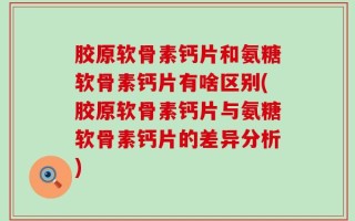 胶原软骨素钙片和氨糖软骨素钙片有啥区别(胶原软骨素钙片与氨糖软骨素钙片的差异分析)