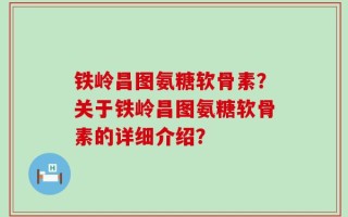 铁岭昌图氨糖软骨素？关于铁岭昌图氨糖软骨素的详细介绍？